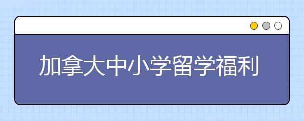 加拿大中小学留学福利盘点 为什么要选择加拿大留学