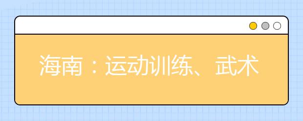 海南：运动训练、武术与民族传统体育专业单独招生网上报名即将开始