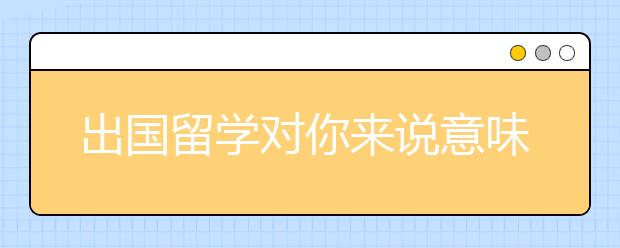 出国留学对你来说意味着什么？