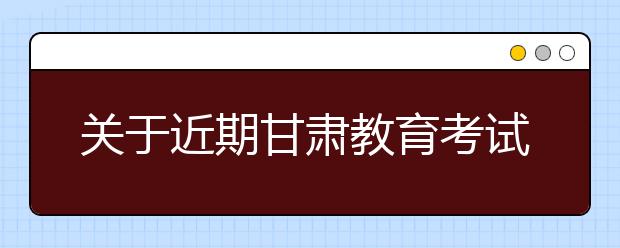 关于近期甘肃教育考试招生有关工作安排的公告