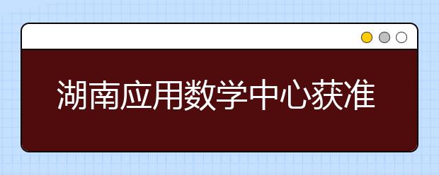 湖南应用数学中心获准建设首批国家应用数学中心学中心