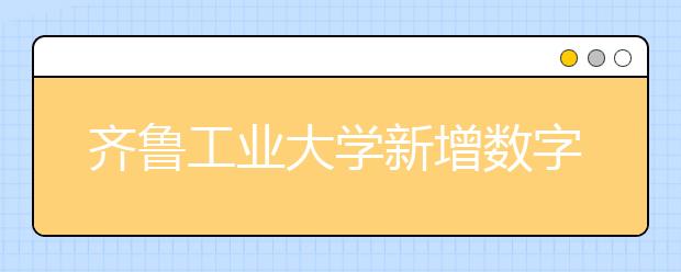 齐鲁工业大学新增数字媒体艺术专业，将于2020年或2021年开始招生