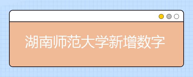 湖南师范大学新增数字媒体艺术专业，预计将于2020或2021年开始招生