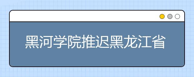 黑河学院推迟黑龙江省2020年书法学专业校考报名和考试时间