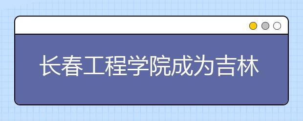 长春工程学院成为吉林省特色高水平应用型大学A类高校