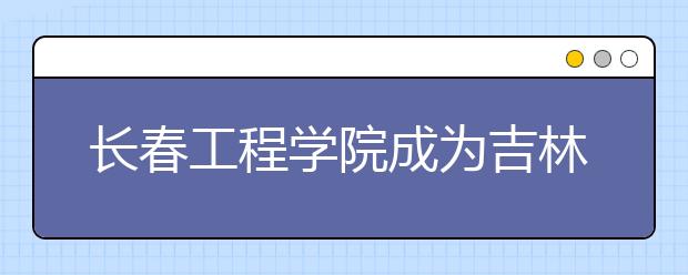 长春工程学院成为吉林省特色高水平应用型大学A类高校