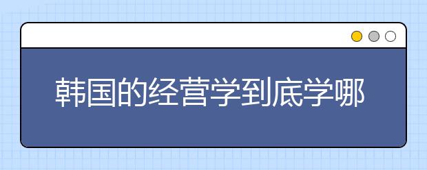 韩国的经营学到底学哪些内容