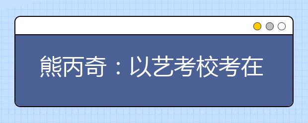 熊丙奇：以艺考校考在线视频测试为契机，深化考试招生改革