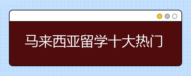 马来西亚留学十大热门专业与推荐院校