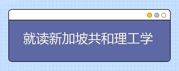就读新加坡共和理工学院优势
