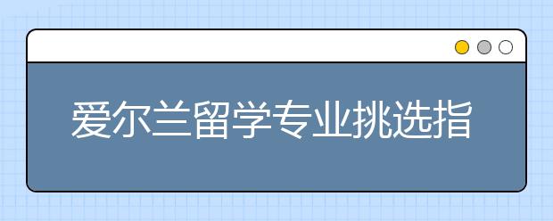 爱尔兰留学专业挑选指南 留学生怎样选择适合自己的专业