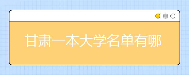 甘肃一本大学名单有哪些 一本大学排名及分数线(最新版)