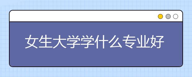 女生大学学什么专业好 就业前景就业率比较好