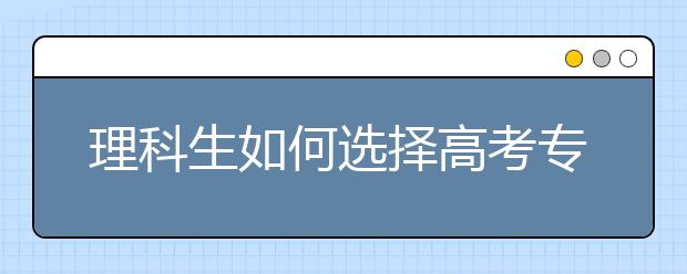 理科生如何选择高考专业 理科专业有哪些科目