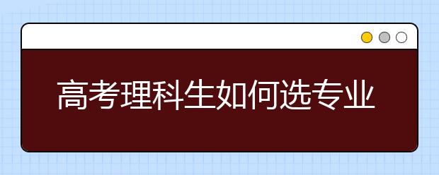 高考理科生如何选专业 理科比较好的专业推荐