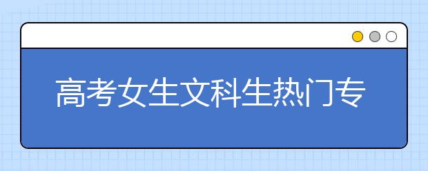 高考女生文科生热门专业推荐 女生文科专业排行榜