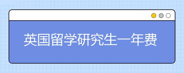 英国留学研究生一年费用 留学英国读研期间如何省钱