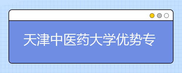 天津中医药大学优势专业有哪些？“3+3”模式下的选考科目要求是什么？院校专业组有多少个？人才培养有什么特色？