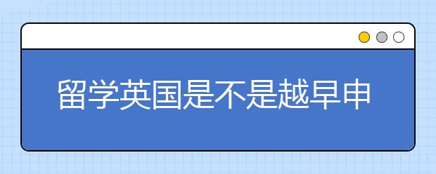 留学英国是不是越早申请越有益