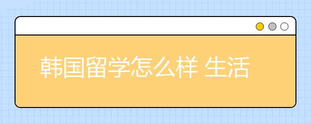 韩国留学怎么样 生活质量怎么样