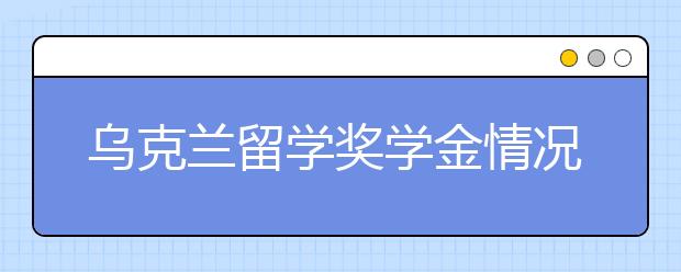 乌克兰留学奖学金情况介绍