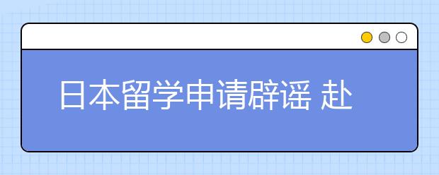 日本留学申请辟谣 赴日留学申请要避开哪些误区