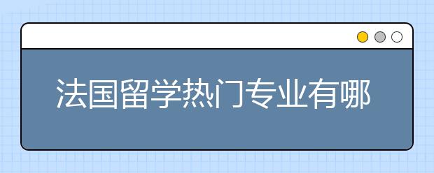 法国留学热门专业有哪些?