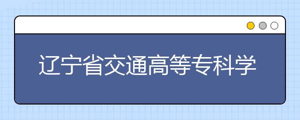 辽宁省交通高等专科学校2020年招生章程