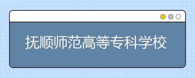 抚顺师范高等专科学校2020年招生章程