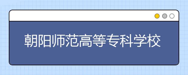 朝阳师范高等专科学校2020年招生章程