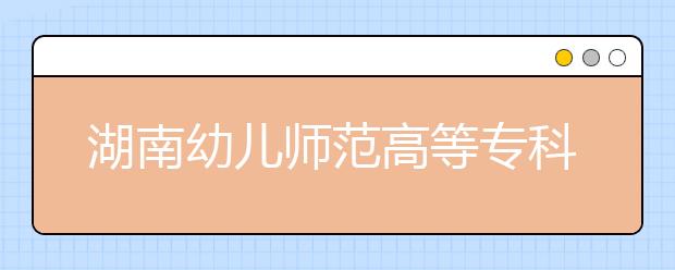 湖南幼儿师范高等专科学校2020年招生章程