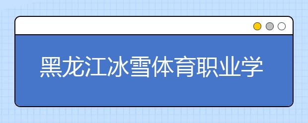 黑龙江冰雪体育职业学院2020年招生章程