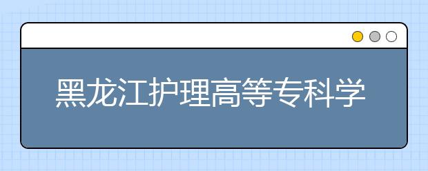 黑龙江护理高等专科学校2020年招生章程