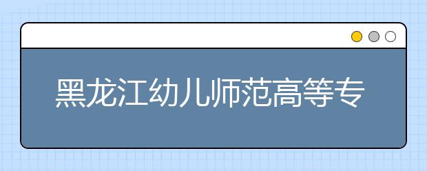 黑龙江幼儿师范高等专科学校2020年招生章程