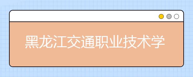 黑龙江交通职业技术学院2020年招生章程