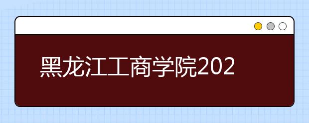 黑龙江工商学院2020年招生章程（含艺术类）