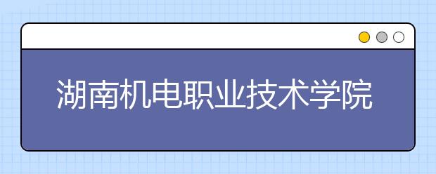 湖南机电职业技术学院2020年普通高考招生章程