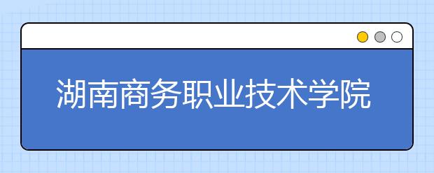 湖南商务职业技术学院2020年招生章程