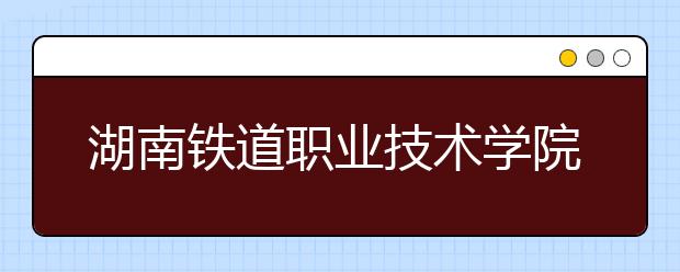 湖南铁道职业技术学院2020年招生章程