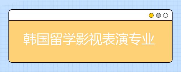 韩国留学影视表演专业有哪些好的院校