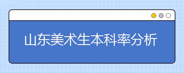 山东美术生本科率分析，超半数考生将无缘本科！