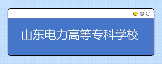 山东电力高等专科学校2020年普通高等教育招生章程