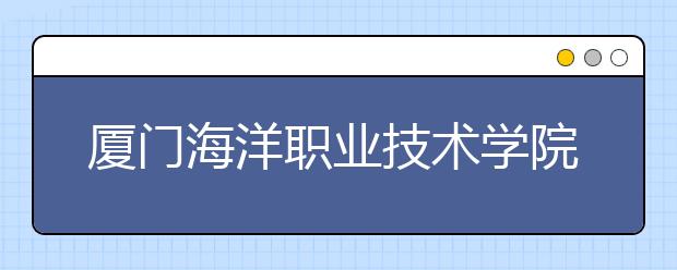 厦门海洋职业技术学院2020年普通高考招生章程