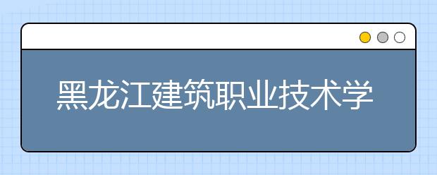 黑龙江建筑职业技术学院2020年单独招生工作方案