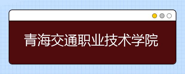 青海交通职业技术学院2020年单考单招招生简章