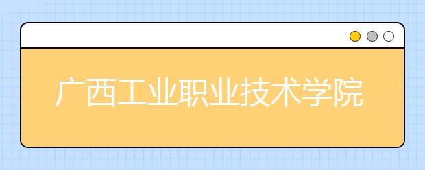 广西工业职业技术学院2020年高职对口中职自主招生简章