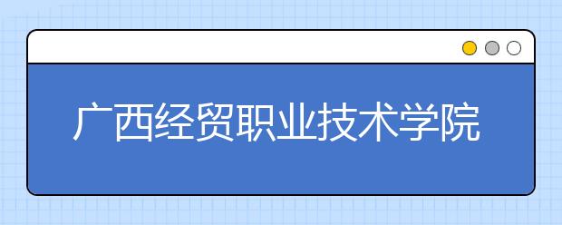 广西经贸职业技术学院2020年高职单独招生简章