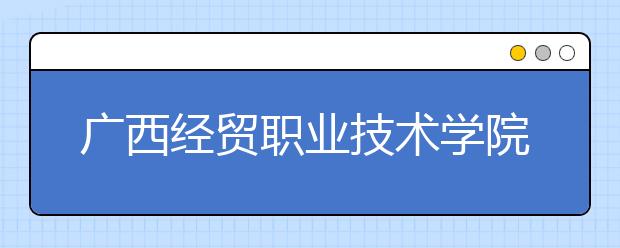 广西经贸职业技术学院2020年高职对口中职自主招生简章