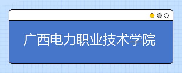 广西电力职业技术学院2020​年高等职业院校单独考试招生简章