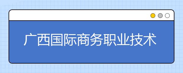 广西国际商务职业技术学院2020年对口招生简章